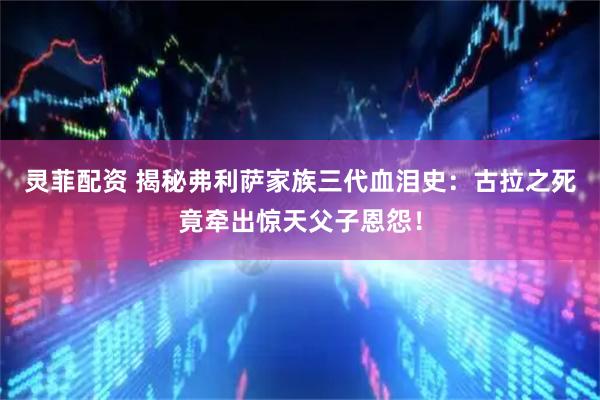 灵菲配资 揭秘弗利萨家族三代血泪史：古拉之死竟牵出惊天父子恩怨！