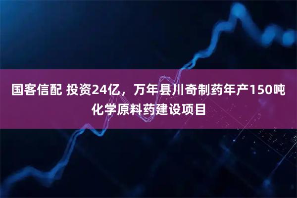 国客信配 投资24亿，万年县川奇制药年产150吨化学原料药建设项目