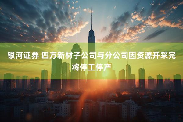 银河证券 四方新材子公司与分公司因资源开采完将停工停产