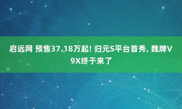 启远网 预售37.18万起! 归元S平台首秀, 魏牌V9X终于来了