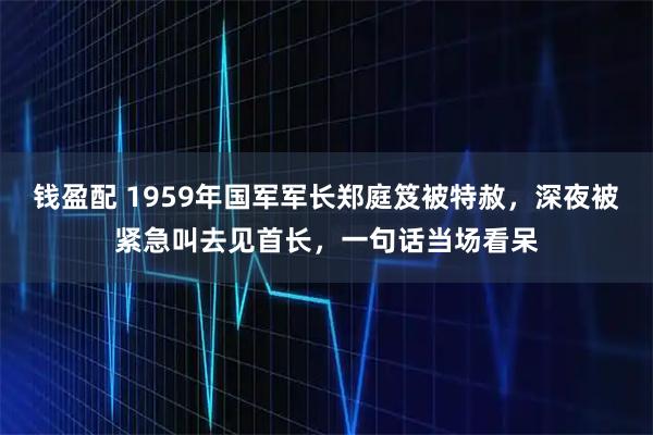 钱盈配 1959年国军军长郑庭笈被特赦，深夜被紧急叫去见首长，一句话当场看呆