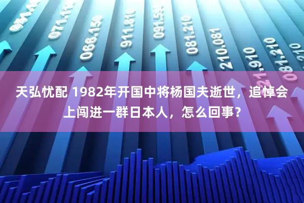 天弘忧配 1982年开国中将杨国夫逝世，追悼会上闯进一群日本人，怎么回事？