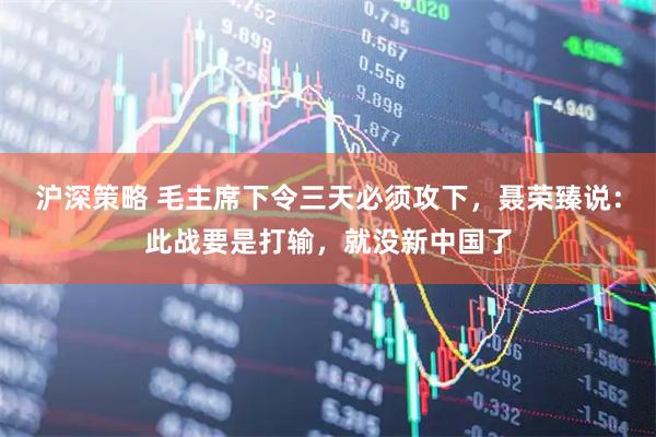 沪深策略 毛主席下令三天必须攻下，聂荣臻说：此战要是打输，就没新中国了