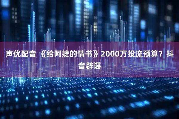 声优配音 《给阿嬷的情书》2000万投流预算？抖音辟谣