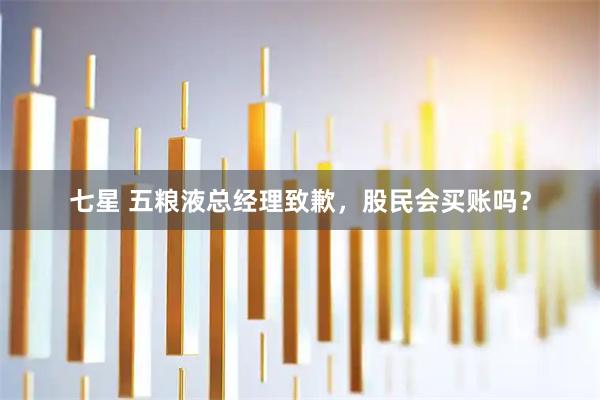 七星 五粮液总经理致歉，股民会买账吗？