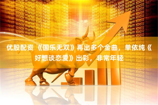 优股配资 《国乐无双》再出多个金曲，单依纯《好想谈恋爱》出彩，非常年轻