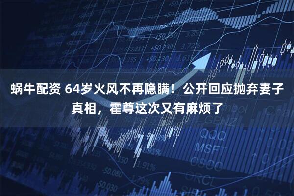 蜗牛配资 64岁火风不再隐瞒！公开回应抛弃妻子真相，霍尊这次又有麻烦了