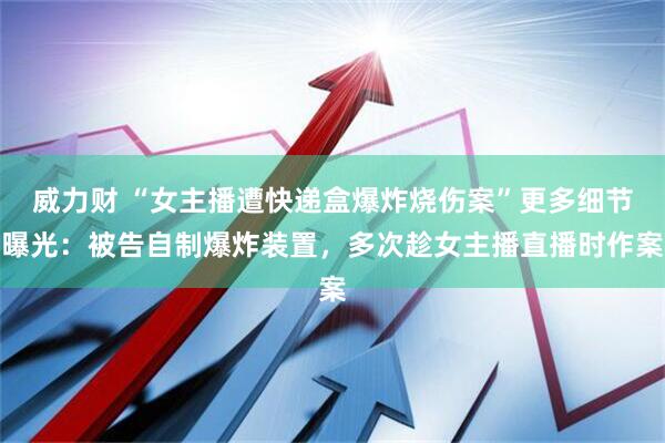 威力财 “女主播遭快递盒爆炸烧伤案”更多细节曝光：被告自制爆炸装置，多次趁女主播直播时作案