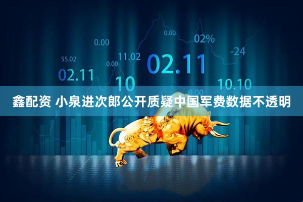 鑫配资 小泉进次郎公开质疑中国军费数据不透明
