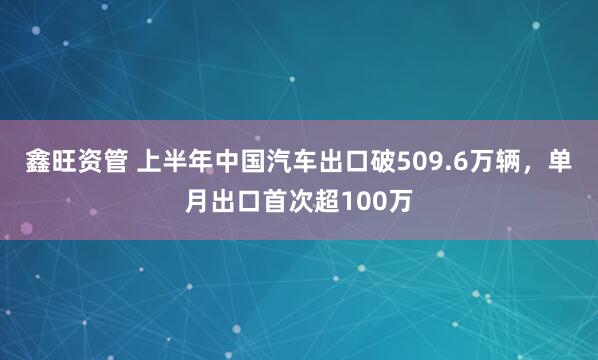 鑫旺资管 上半年中国汽车出口破509.6万辆,单月出口首次超100万