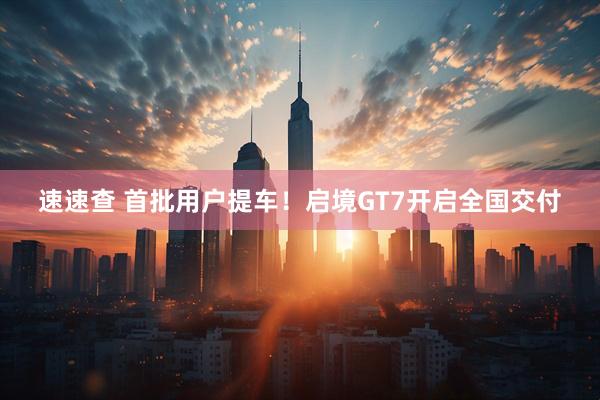 速速查 首批用户提车!启境GT7开启全国交付