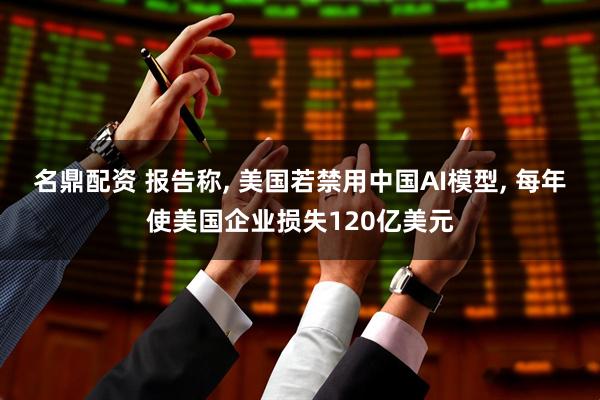 名鼎配资 报告称, 美国若禁用中国AI模型, 每年使美国企业损失120亿美元
