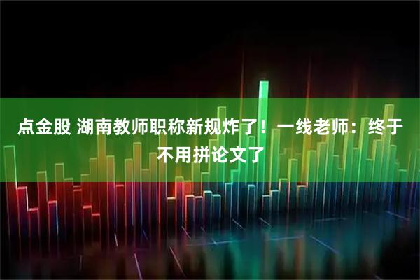 点金股 湖南教师职称新规炸了！一线老师：终于不用拼论文了