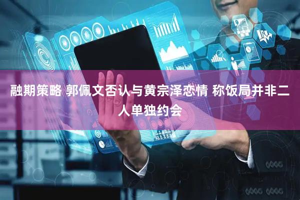 融期策略 郭佩文否认与黄宗泽恋情 称饭局并非二人单独约会