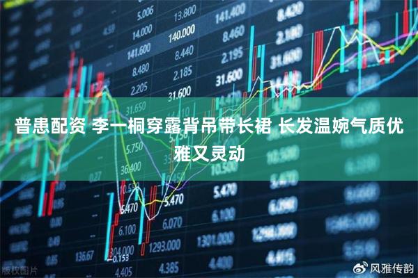 普患配资 李一桐穿露背吊带长裙 长发温婉气质优雅又灵动